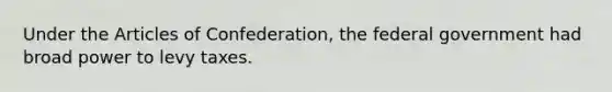 Under the Articles of Confederation, the federal government had broad power to levy taxes.