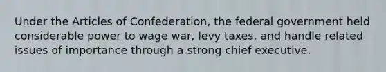 Under the Articles of Confederation, the federal government held considerable power to wage war, levy taxes, and handle related issues of importance through a strong chief executive.