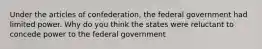 Under the articles of confederation, the federal government had limited power. Why do you think the states were reluctant to concede power to the federal government