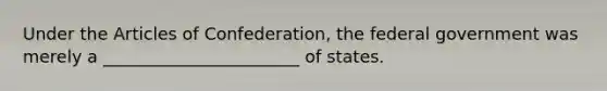 Under the Articles of Confederation, the federal government was merely a _______________________ of states.