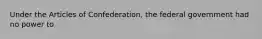 Under the Articles of Confederation, the federal government had no power to