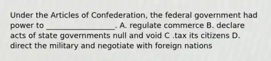 Under the Articles of Confederation, the federal government had power to __________________. A. regulate commerce B. declare acts of state governments null and void C .tax its citizens D. direct the military and negotiate with foreign nations