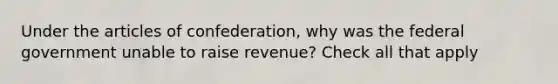 Under the articles of confederation, why was the federal government unable to raise revenue? Check all that apply