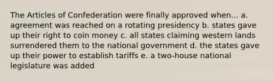 The Articles of Confederation were finally approved when... a. agreement was reached on a rotating presidency b. states gave up their right to coin money c. all states claiming western lands surrendered them to the national government d. the states gave up their power to establish tariffs e. a two-house national legislature was added