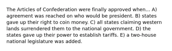 The Articles of Confederation were finally approved when... A) agreement was reached on who would be president. B) states gave up their right to coin money. C) all states claiming western lands surrendered them to the national government. D) the states gave up their power to establish tariffs. E) a two-house national legislature was added.