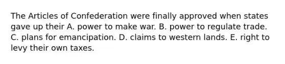 The Articles of Confederation were finally approved when states gave up their A. power to make war. B. power to regulate trade. C. plans for emancipation. D. claims to western lands. E. right to levy their own taxes.