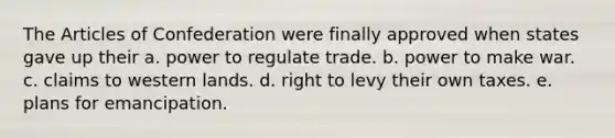 The Articles of Confederation were finally approved when states gave up their a. power to regulate trade. b. power to make war. c. claims to western lands. d. right to levy their own taxes. e. plans for emancipation.