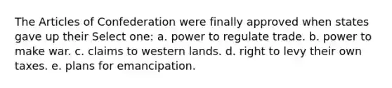 The Articles of Confederation were finally approved when states gave up their Select one: a. power to regulate trade. b. power to make war. c. claims to western lands. d. right to levy their own taxes. e. plans for emancipation.