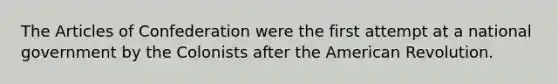 The Articles of Confederation were the first attempt at a national government by the Colonists after the American Revolution.
