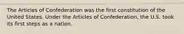 The Articles of Confederation was the first constitution of the United States. Under the Articles of Confederation, the U.S. took its first steps as a nation.