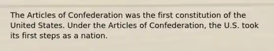 The Articles of Confederation was the first constitution of the United States. Under the Articles of Confederation, the U.S. took its first steps as a nation.