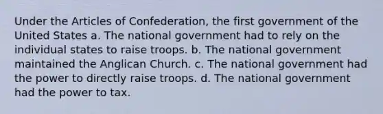 Under the Articles of Confederation, the first government of the United States a. The national government had to rely on the individual states to raise troops. b. The national government maintained the Anglican Church. c. The national government had the power to directly raise troops. d. The national government had the power to tax.