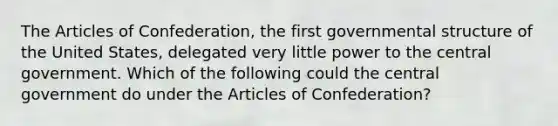 The Articles of Confederation, the first governmental structure of the United States, delegated very little power to the central government. Which of the following could the central government do under the Articles of Confederation?