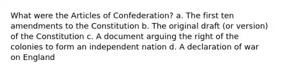 What were the Articles of Confederation? a. The first ten amendments to the Constitution b. The original draft (or version) of the Constitution c. A document arguing the right of the colonies to form an independent nation d. A declaration of war on England