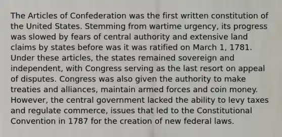 The Articles of Confederation was the first written constitution of the United States. Stemming from wartime urgency, its progress was slowed by fears of central authority and extensive land claims by states before was it was ratified on March 1, 1781. Under these articles, the states remained sovereign and independent, with Congress serving as the last resort on appeal of disputes. Congress was also given the authority to make treaties and alliances, maintain armed forces and coin money. However, the central government lacked the ability to levy taxes and regulate commerce, issues that led to the Constitutional Convention in 1787 for the creation of new federal laws.