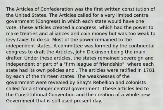 The Articles of Confederation was the first written constitution of the United States. The Articles called for a very limited central government (Congress) in which each state would have one vote. These articles created a congress, which had the power to make treaties and alliances and coin money but was too weak to levy taxes to do so. Most of the power remained to the independent states. A committee was formed by the continental congress to draft the Articles, John Dickinson being the main drafter. Under these articles, the states remained sovereign and independent or part of a "firm league of friendship", where each state had its own policies and . The articles were ratified in 1781 by each of the thirteen states. The weaknesses of the government were revealed by Shay's Rebellion and colonists called for a stronger central government. These articles led to the Constitutional Convention and the creation of a whole new Government that is still used present day.