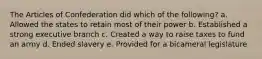 The Articles of Confederation did which of the following? a. Allowed the states to retain most of their power b. Established a strong executive branch c. Created a way to raise taxes to fund an army d. Ended slavery e. Provided for a bicameral legislature