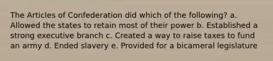 <a href='https://www.questionai.com/knowledge/k5NDraRCFC-the-articles-of-confederation' class='anchor-knowledge'>the articles of confederation</a> did which of the following? a. Allowed the states to retain most of their power b. Established a strong executive branch c. Created a way to raise taxes to fund an army d. Ended slavery e. Provided for a bicameral legislature