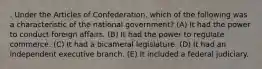 . Under the Articles of Confederation, which of the following was a characteristic of the national government? (A) It had the power to conduct foreign affairs. (B) It had the power to regulate commerce. (C) It had a bicameral legislature. (D) It had an independent executive branch. (E) It included a federal judiciary.