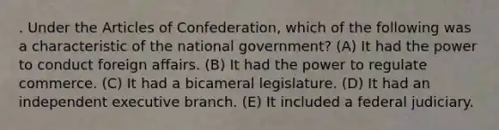 . Under the Articles of Confederation, which of the following was a characteristic of the national government? (A) It had the power to conduct foreign affairs. (B) It had the power to regulate commerce. (C) It had a bicameral legislature. (D) It had an independent executive branch. (E) It included a federal judiciary.