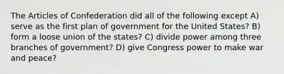 The Articles of Confederation did all of the following except A) serve as the first plan of government for the United States? B) form a loose union of the states? C) divide power among three branches of government? D) give Congress power to make war and peace?