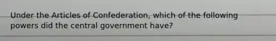 Under the Articles of Confederation, which of the following powers did the central government have?