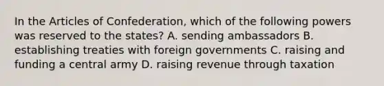 In the Articles of Confederation, which of the following powers was reserved to the states? A. sending ambassadors B. establishing treaties with foreign governments C. raising and funding a central army D. raising revenue through taxation