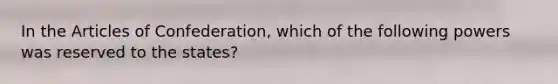 In the Articles of Confederation, which of the following powers was reserved to the states?