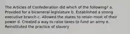 The Articles of Confederation did which of the following? a. Provided for a bicameral legislature b. Established a strong executive branch c. Allowed the states to retain most of their power d. Created a way to raise taxes to fund an army e. Reinstituted the practice of slavery