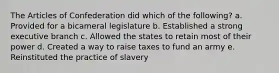 The Articles of Confederation did which of the following? a. Provided for a bicameral legislature b. Established a strong executive branch c. Allowed the states to retain most of their power d. Created a way to raise taxes to fund an army e. Reinstituted the practice of slavery