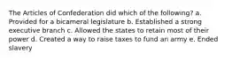 The Articles of Confederation did which of the following? a. Provided for a bicameral legislature b. Established a strong executive branch c. Allowed the states to retain most of their power d. Created a way to raise taxes to fund an army e. Ended slavery