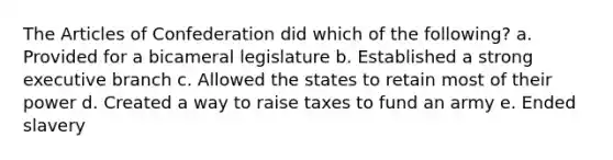 The Articles of Confederation did which of the following? a. Provided for a bicameral legislature b. Established a strong executive branch c. Allowed the states to retain most of their power d. Created a way to raise taxes to fund an army e. Ended slavery