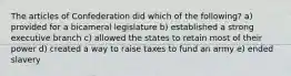 The articles of Confederation did which of the following? a) provided for a bicameral legislature b) established a strong executive branch c) allowed the states to retain most of their power d) created a way to raise taxes to fund an army e) ended slavery