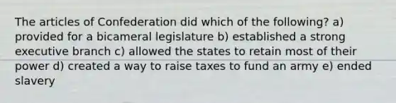 The articles of Confederation did which of the following? a) provided for a bicameral legislature b) established a strong executive branch c) allowed the states to retain most of their power d) created a way to raise taxes to fund an army e) ended slavery