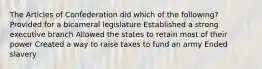 The Articles of Confederation did which of the following? Provided for a bicameral legislature Established a strong executive branch Allowed the states to retain most of their power Created a way to raise taxes to fund an army Ended slavery