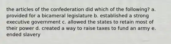 the articles of the confederation did which of the following? a. provided for a bicameral legislature b. established a strong executive government c. allowed the states to retain most of their power d. created a way to raise taxes to fund an army e. ended slavery