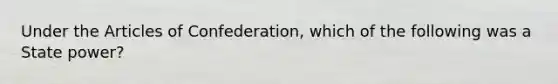 Under the Articles of Confederation, which of the following was a State power?