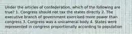 Under the articles of confederation, which of the following are true? 1. Congress should not tax the states directly 2. The executive branch of government exercised more power than congress 3. Congress was a unicameral body 4. States were represented in congress proportionally according to population