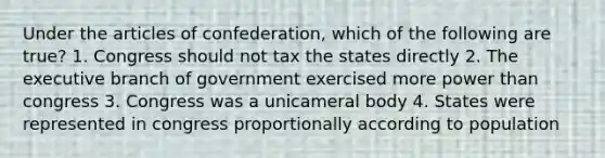 Under the articles of confederation, which of the following are true? 1. Congress should not tax the states directly 2. The executive branch of government exercised more power than congress 3. Congress was a unicameral body 4. States were represented in congress proportionally according to population