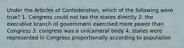 Under the Articles of Confederation, which of the following were true? 1. Congress could not tax the states directly 2. the executive branch of government exercised more power than Congress 3. congress was a unicameral body 4. states were represented in Congress proportionally according to population