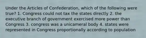 Under the Articles of Confederation, which of the following were true? 1. Congress could not tax the states directly 2. the executive branch of government exercised more power than Congress 3. congress was a unicameral body 4. states were represented in Congress proportionally according to population