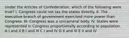 Under the Articles of Confederation, which of the following were true? I. Congress could not tax the states directly. II. The executive branch of government exercised more power than Congress. III. Congress was a unicameral body. IV. States were represented in Congress proportionally according to population. A I and II B I and III C I and IV D II and III E II and IV