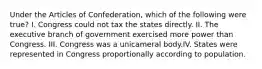 Under the Articles of Confederation, which of the following were true? I. Congress could not tax the states directly. II. The executive branch of government exercised more power than Congress. III. Congress was a unicameral body.IV. States were represented in Congress proportionally according to population.