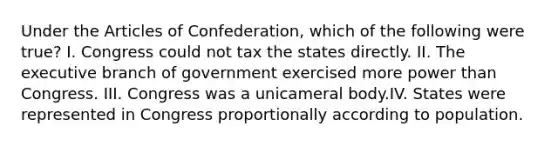 Under <a href='https://www.questionai.com/knowledge/k5NDraRCFC-the-articles-of-confederation' class='anchor-knowledge'>the articles of confederation</a>, which of the following were true? I. Congress could not tax the states directly. II. <a href='https://www.questionai.com/knowledge/kBllUhZHhd-the-executive-branch' class='anchor-knowledge'>the executive branch</a> of government exercised more power than Congress. III. Congress was a unicameral body.IV. States were represented in Congress proportionally according to population.