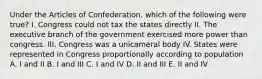 Under the Articles of Confederation, which of the following were true? I. Congress could not tax the states directly II. The executive branch of the government exercised more power than congress. III. Congress was a unicameral body IV. States were represented in Congress proportionally according to population A. I and II B. I and III C. I and IV D. II and III E. II and IV