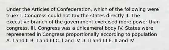 Under the Articles of Confederation, which of the following were true? I. Congress could not tax the states directly II. The executive branch of the government exercised more power than congress. III. Congress was a unicameral body IV. States were represented in Congress proportionally according to population A. I and II B. I and III C. I and IV D. II and III E. II and IV