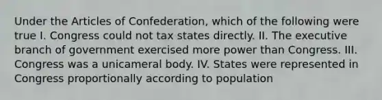 Under the Articles of Confederation, which of the following were true I. Congress could not tax states directly. II. The executive branch of government exercised more power than Congress. III. Congress was a unicameral body. IV. States were represented in Congress proportionally according to population