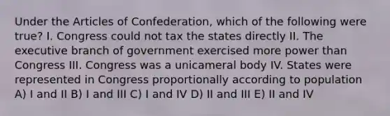 Under the Articles of Confederation, which of the following were true? I. Congress could not tax the states directly II. The executive branch of government exercised more power than Congress III. Congress was a unicameral body IV. States were represented in Congress proportionally according to population A) I and II B) I and III C) I and IV D) II and III E) II and IV