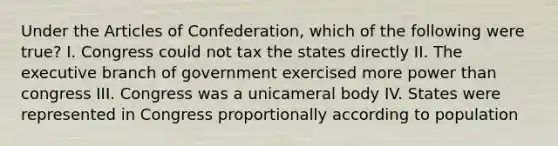 Under the Articles of Confederation, which of the following were true? I. Congress could not tax the states directly II. The executive branch of government exercised more power than congress III. Congress was a unicameral body IV. States were represented in Congress proportionally according to population