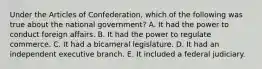 Under the Articles of Confederation, which of the following was true about the national government? A. It had the power to conduct foreign affairs. B. It had the power to regulate commerce. C. It had a bicameral legislature. D. It had an independent executive branch. E. It included a federal judiciary.